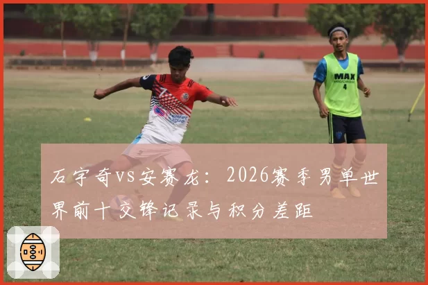 石宇奇vs安赛龙：2026赛季男单世界前十交锋记录与积分差距