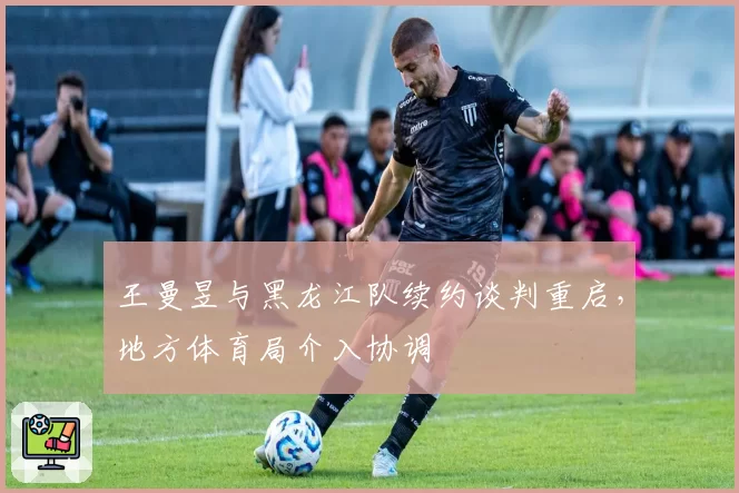 王曼昱与黑龙江队续约谈判重启，地方体育局介入协调
