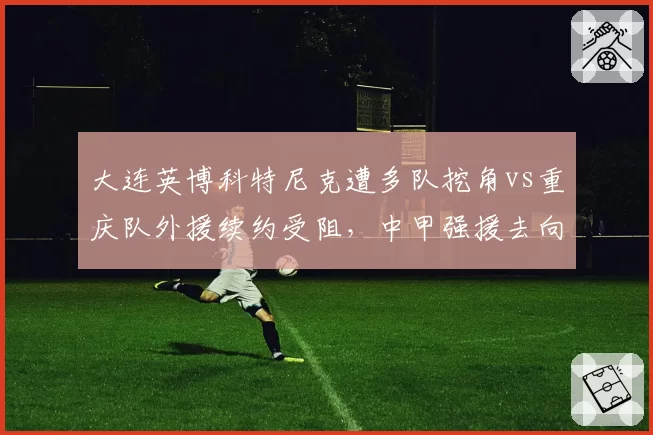 大连英博科特尼克遭多队挖角vs重庆队外援续约受阻，中甲强援去向分化