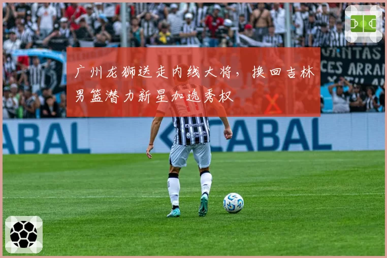广州龙狮送走内线大将，换回吉林男篮潜力新星加选秀权