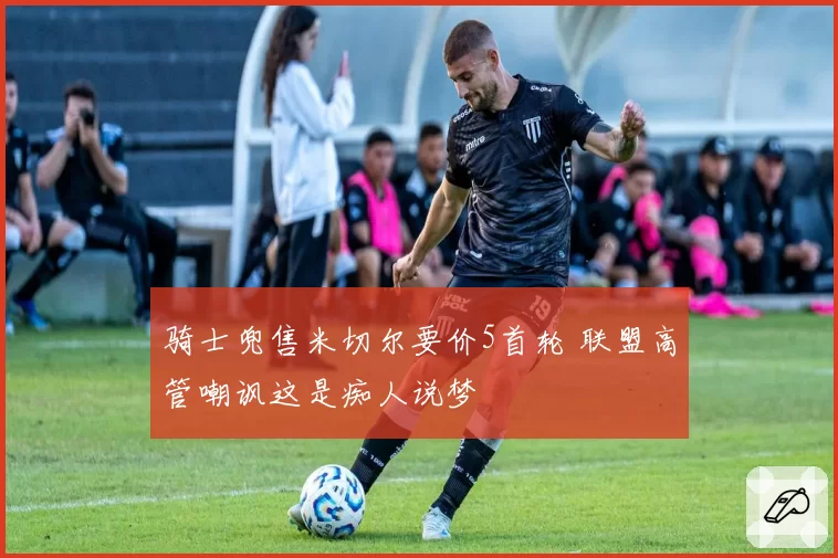 骑士兜售米切尔要价5首轮 联盟高管嘲讽这是痴人说梦