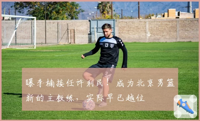曝李楠接任许利民！成为北京男篮新的主教练，实际早已越位
