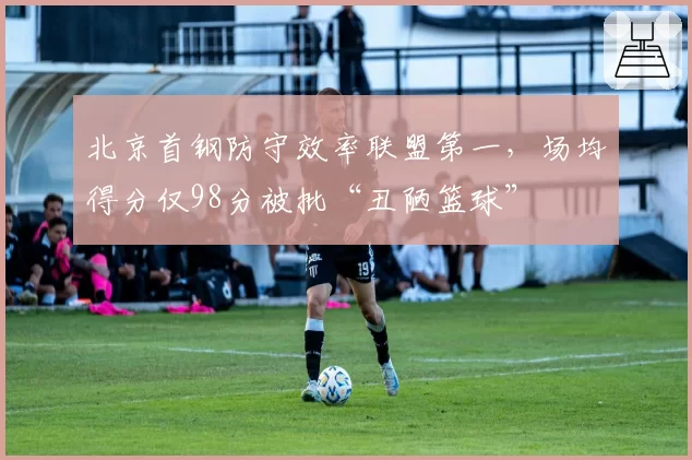 北京首钢防守效率联盟第一,场均得分仅98分被批“丑陋篮球”
