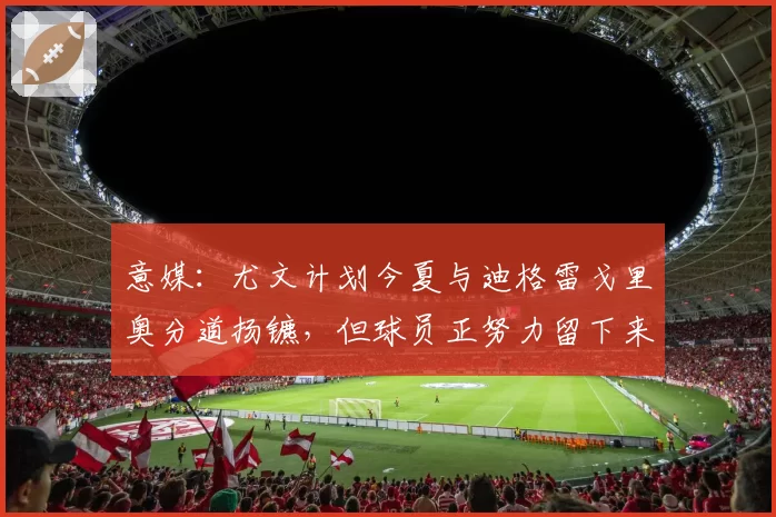 意媒：尤文计划今夏与迪格雷戈里奥分道扬镳，但球员正努力留下来