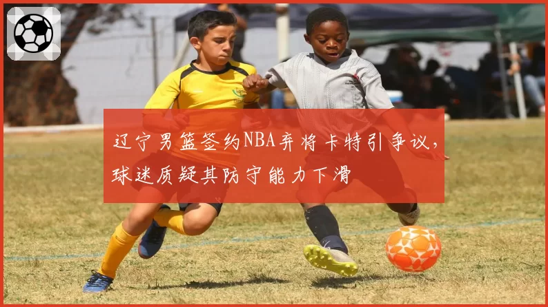 辽宁男篮签约NBA弃将卡特引争议，球迷质疑其防守能力下滑