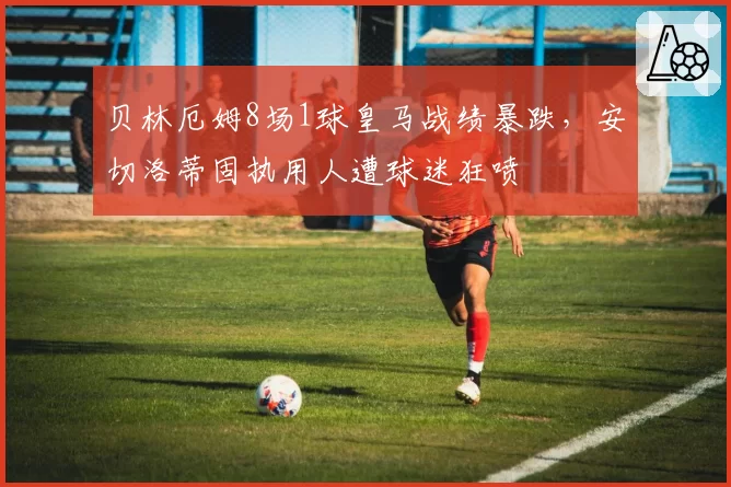 贝林厄姆8场1球皇马战绩暴跌,安切洛蒂固执用人遭球迷狂喷