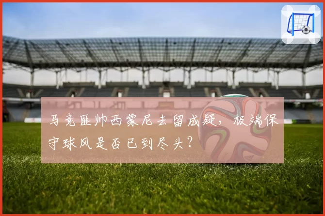 马竞匪帅西蒙尼去留成疑，极端保守球风是否已到尽头？