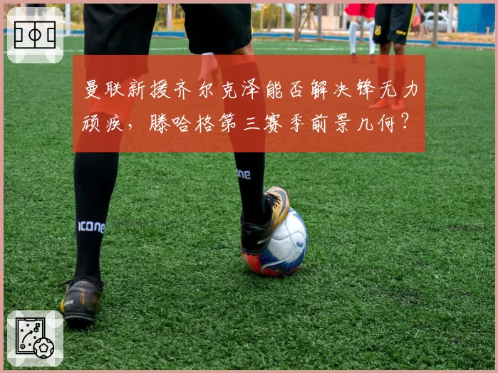 曼联新援齐尔克泽能否解决锋无力顽疾,滕哈格第三赛季前景几何?