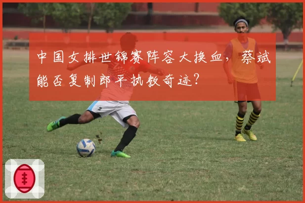 中国女排世锦赛阵容大换血,蔡斌能否复制郎平执教奇迹?
