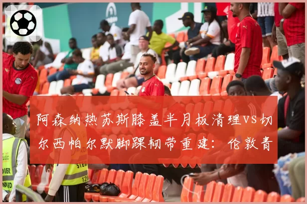 阿森纳热苏斯膝盖半月板清理vs切尔西帕尔默脚踝韧带重建：伦敦青年军前锋康复进度