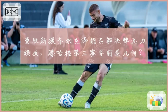 曼联新援齐尔克泽能否解决锋无力顽疾,滕哈格第三赛季前景几何?