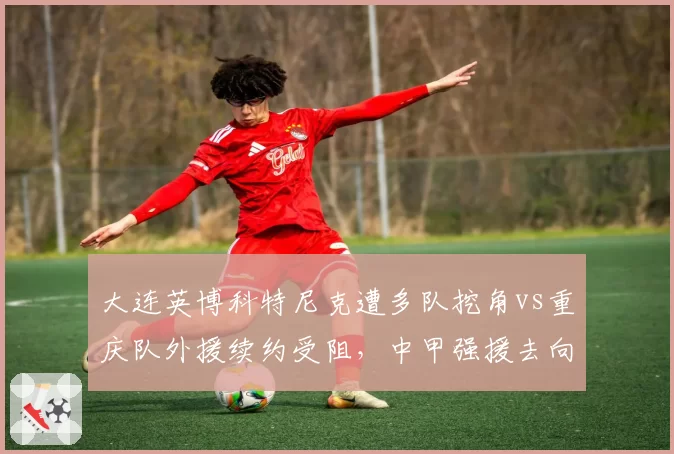 大连英博科特尼克遭多队挖角vs重庆队外援续约受阻，中甲强援去向分化