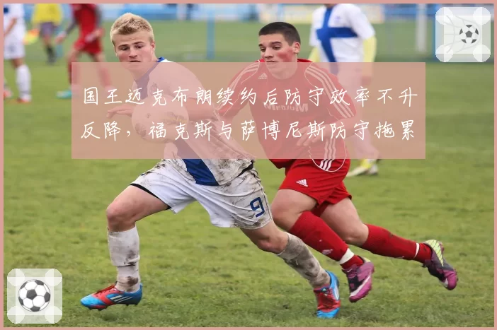 国王迈克布朗续约后防守效率不升反降，福克斯与萨博尼斯防守拖累全队
