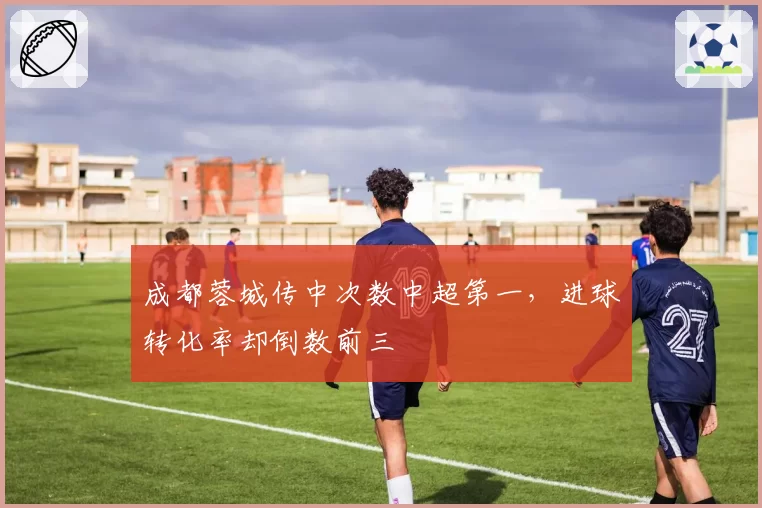 成都蓉城传中次数中超第一，进球转化率却倒数前三