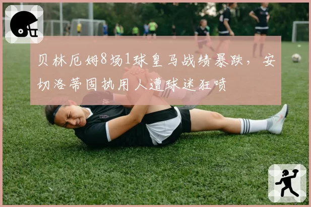 贝林厄姆8场1球皇马战绩暴跌,安切洛蒂固执用人遭球迷狂喷