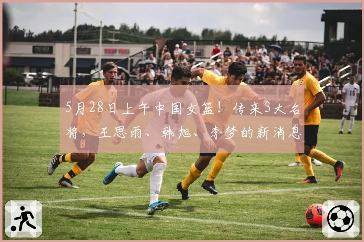 5月28日上午中国女篮!传来3大名将,王思雨、韩旭、李梦的新消息