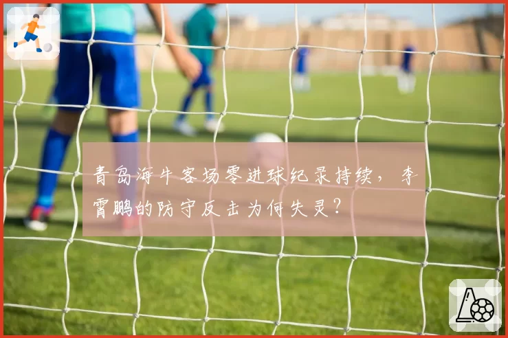 青岛海牛客场零进球纪录持续，李霄鹏的防守反击为何失灵？