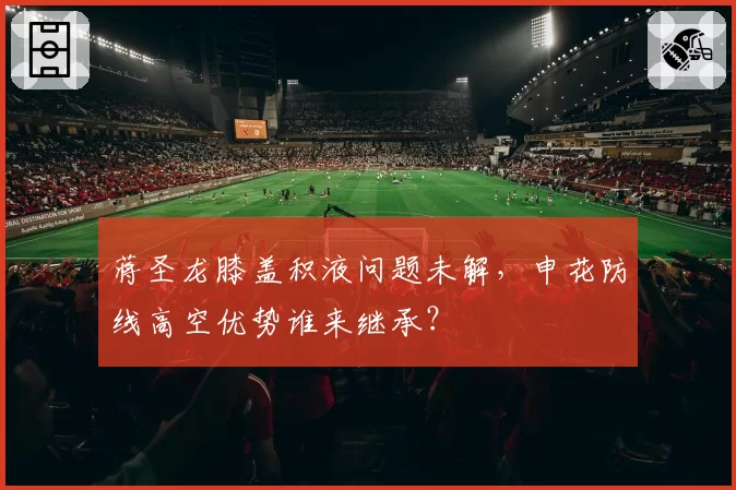 蒋圣龙膝盖积液问题未解，申花防线高空优势谁来继承？
