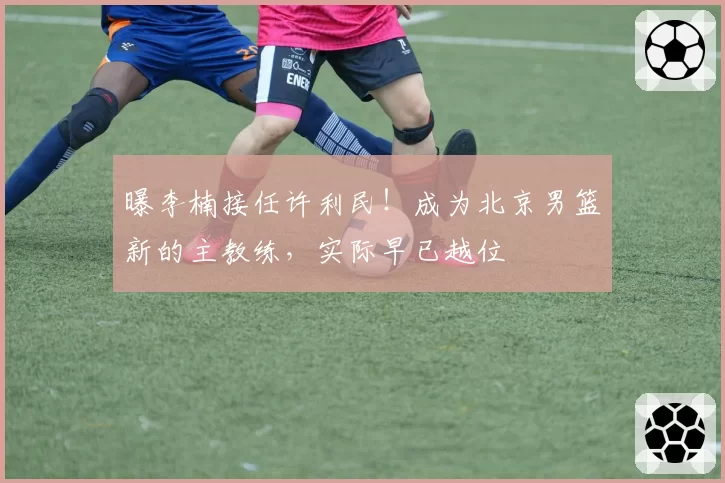 曝李楠接任许利民!成为北京男篮新的主教练,实际早已越位