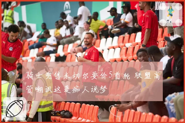 骑士兜售米切尔要价5首轮 联盟高管嘲讽这是痴人说梦