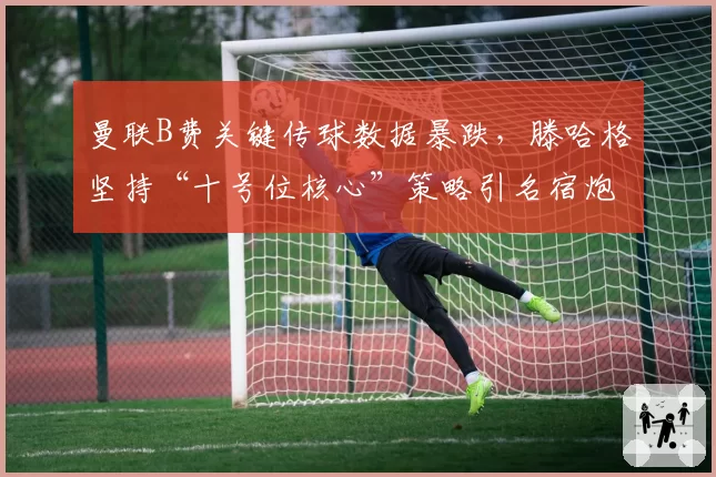 曼联B费关键传球数据暴跌，滕哈格坚持“十号位核心”策略引名宿炮轰