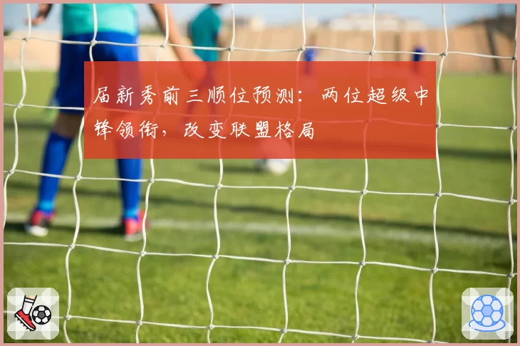 届新秀前三顺位预测：两位超级中锋领衔，改变联盟格局