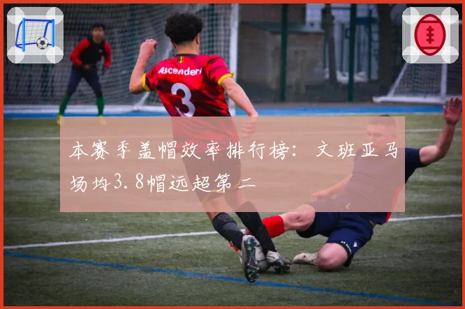 本赛季盖帽效率排行榜：文班亚马场均3.8帽远超第二