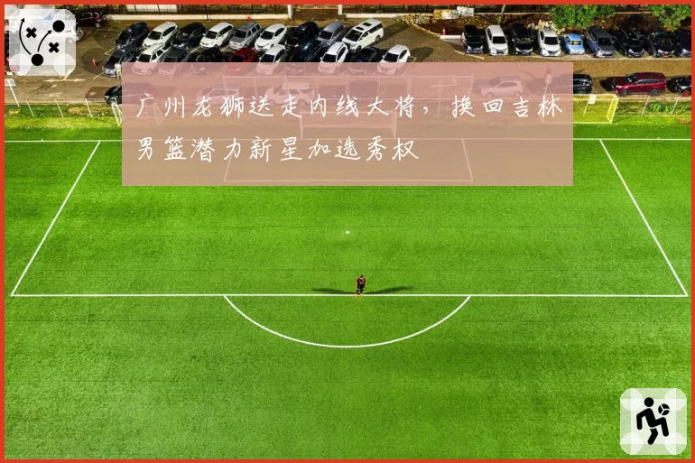广州龙狮送走内线大将，换回吉林男篮潜力新星加选秀权