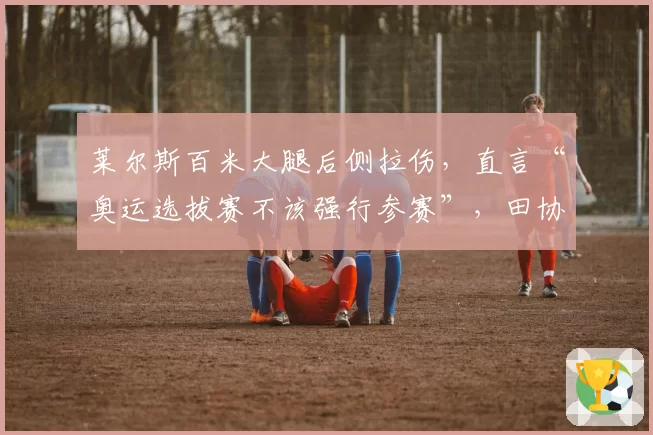 莱尔斯百米大腿后侧拉伤，直言“奥运选拔赛不该强行参赛”，田协被指过度施压