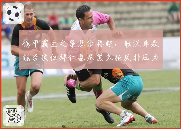 德甲霸主之争悬念再起,勒沃库森能否顶住拜仁慕尼黑末轮反扑压力?