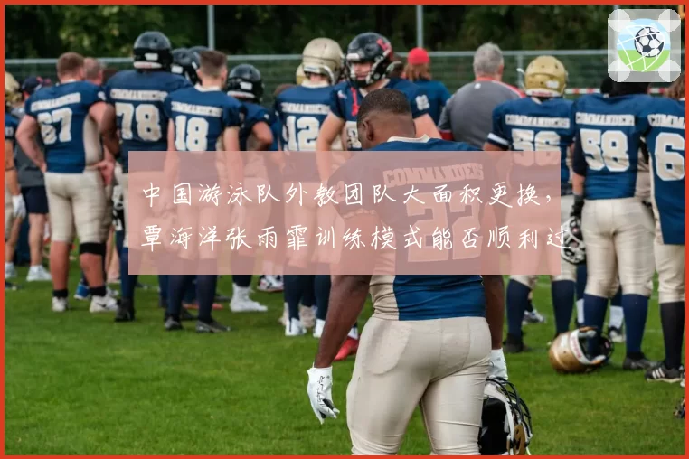 中国游泳队外教团队大面积更换，覃海洋张雨霏训练模式能否顺利过渡？