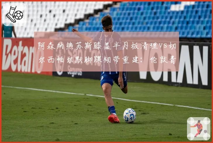 阿森纳热苏斯膝盖半月板清理vs切尔西帕尔默脚踝韧带重建：伦敦青年军前锋康复进度