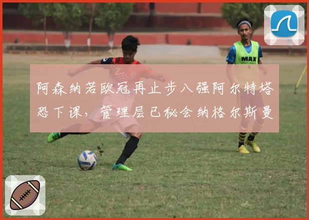 阿森纳若欧冠再止步八强阿尔特塔恐下课，管理层已秘会纳格尔斯曼引发舆论哗然