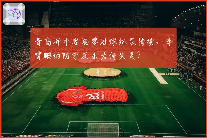 青岛海牛客场零进球纪录持续，李霄鹏的防守反击为何失灵？
