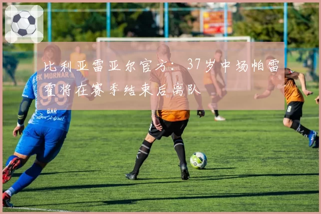 比利亚雷亚尔官方：37岁中场帕雷霍将在赛季结束后离队