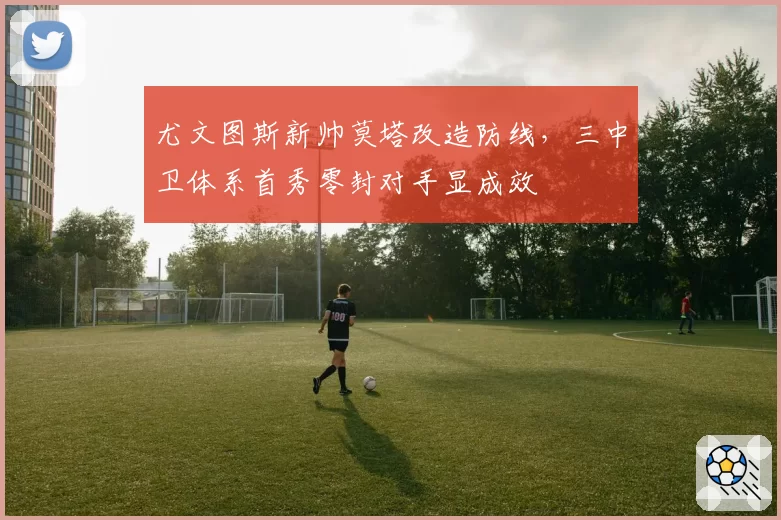 尤文图斯新帅莫塔改造防线，三中卫体系首秀零封对手显成效