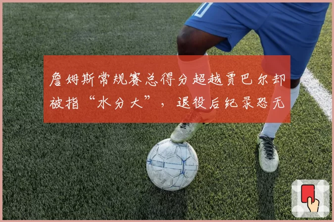 詹姆斯常规赛总得分超越贾巴尔却被指“水分大”，退役后纪录恐无人能破