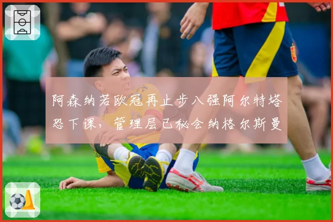 阿森纳若欧冠再止步八强阿尔特塔恐下课，管理层已秘会纳格尔斯曼引发舆论哗然