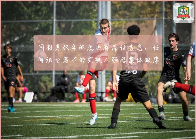 国羽男双年终总决赛席位告急,任何组合若不能突破八强恐集体缺席