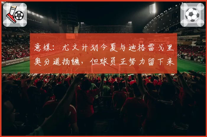意媒:尤文计划今夏与迪格雷戈里奥分道扬镳,但球员正努力留下来