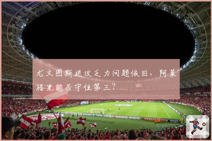 尤文图斯进攻乏力问题依旧,阿莱格里能否守住第三?