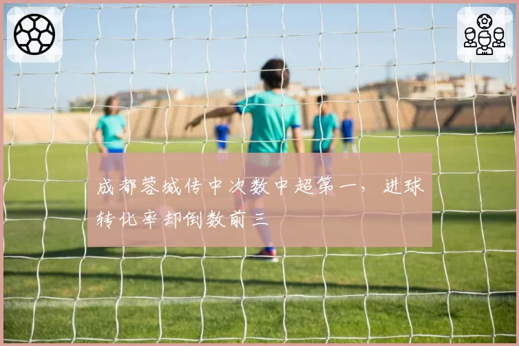 成都蓉城传中次数中超第一，进球转化率却倒数前三