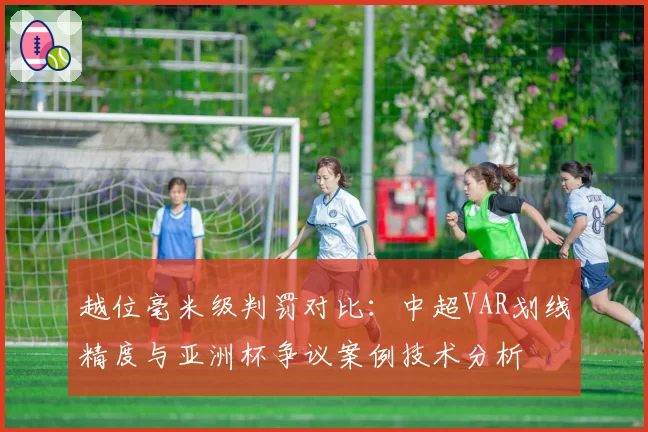越位毫米级判罚对比:中超VAR划线精度与亚洲杯争议案例技术分析