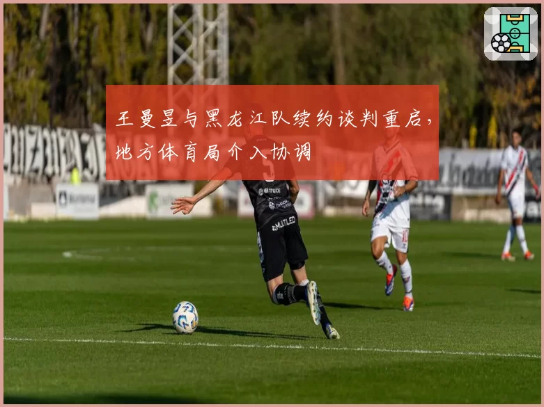 王曼昱与黑龙江队续约谈判重启，地方体育局介入协调