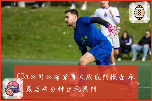 CBA公司公布京粤大战裁判报告 承认最后两分钟出现漏判