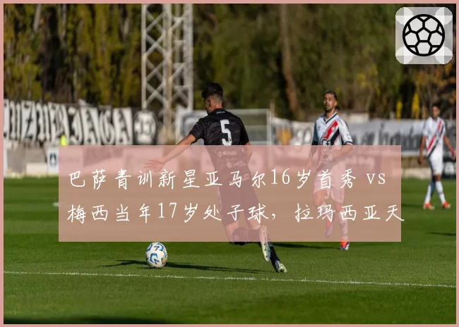巴萨青训新星亚马尔16岁首秀 vs 梅西当年17岁处子球，拉玛西亚天才培养路线异同