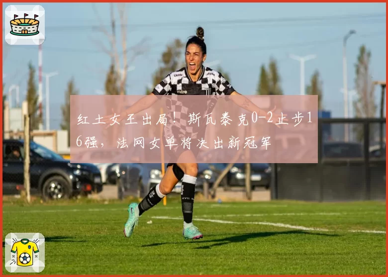 红土女王出局！斯瓦泰克0-2止步16强，法网女单将决出新冠军