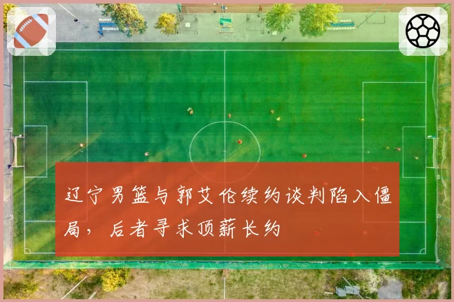辽宁男篮与郭艾伦续约谈判陷入僵局，后者寻求顶薪长约