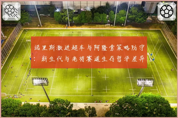 诺里斯激进超车与阿隆索策略防守:新生代与老将赛道生存哲学差异研究