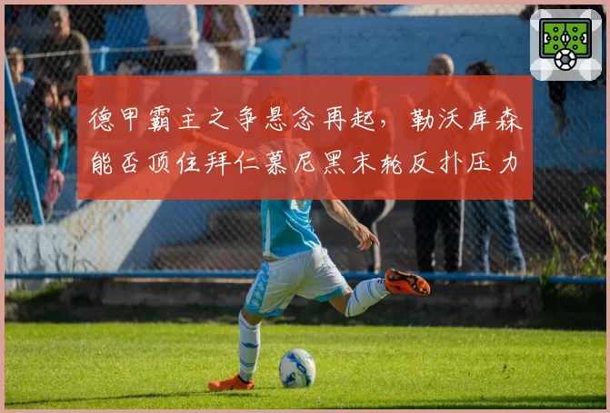 德甲霸主之争悬念再起,勒沃库森能否顶住拜仁慕尼黑末轮反扑压力?